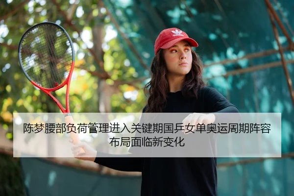 陈梦腰部负荷管理进入关键期国乒女单奥运周期阵容布局面临新变化