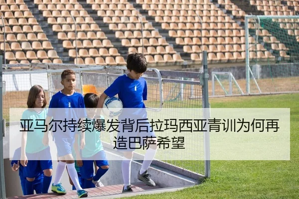 亚马尔持续爆发背后拉玛西亚青训为何再造巴萨希望